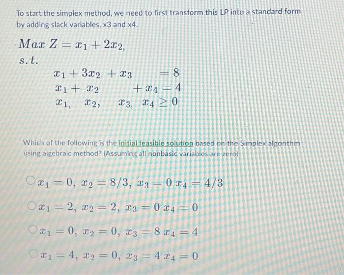 To start the simplex method, we need to first transform this LP into a standard form
by adding slack variables, x3 and x4.
Max Z= 1+ 2x2,
s. t.
1+ 3x2 + x3
x1 + x2
1, X2, x3, x40
C 8
+4 4
Which of the following is the initial feasible solution based on the Simplex algorithm
using algebraic method? (Assuming all nonbasic variables are zero)
0x₁=0, x₂ = 8/3, x3 = 0 x 4 = 4/3
Ox₁ = 2, x₂ = 2, x3 = 0x4 = 0
-
Ox₁=0, x₂ = 0, x3 = 8 x 4 = 4
Ox₁ = 4, x₂ = 0, 3 = 4 x 4 = 0