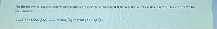 For the following reaction, determine the number of electrons transferred. If the reaction is not a redox reaction, please enter "0" for
your answer.
3CuS (s) +8HNO, (aq) -
-
3CuSO, (ag) + 8NO(g) + 4H₂O(1)