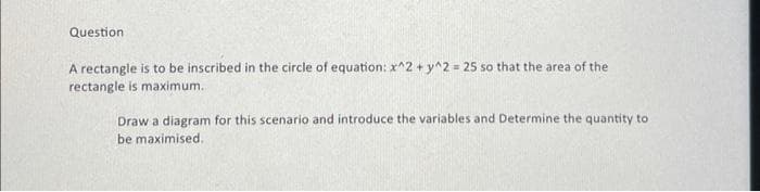 Question
A rectangle is to be inscribed in the circle of equation: x^2 + y^2 = 25 so that the area of the
rectangle is maximum.
Draw a diagram for this scenario and introduce the variables and Determine the quantity to
be maximised.