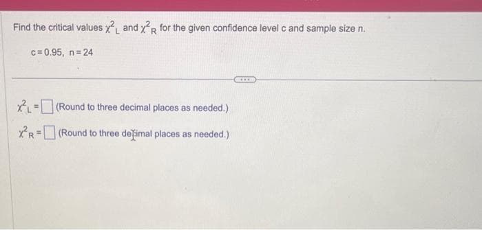 Find the critical values x2 and x²R for the given confidence level c and sample size n.
c=0.95, n=24
XL=(Round to three decimal places as needed.)
XR=(Round
to three defimal places as needed.)