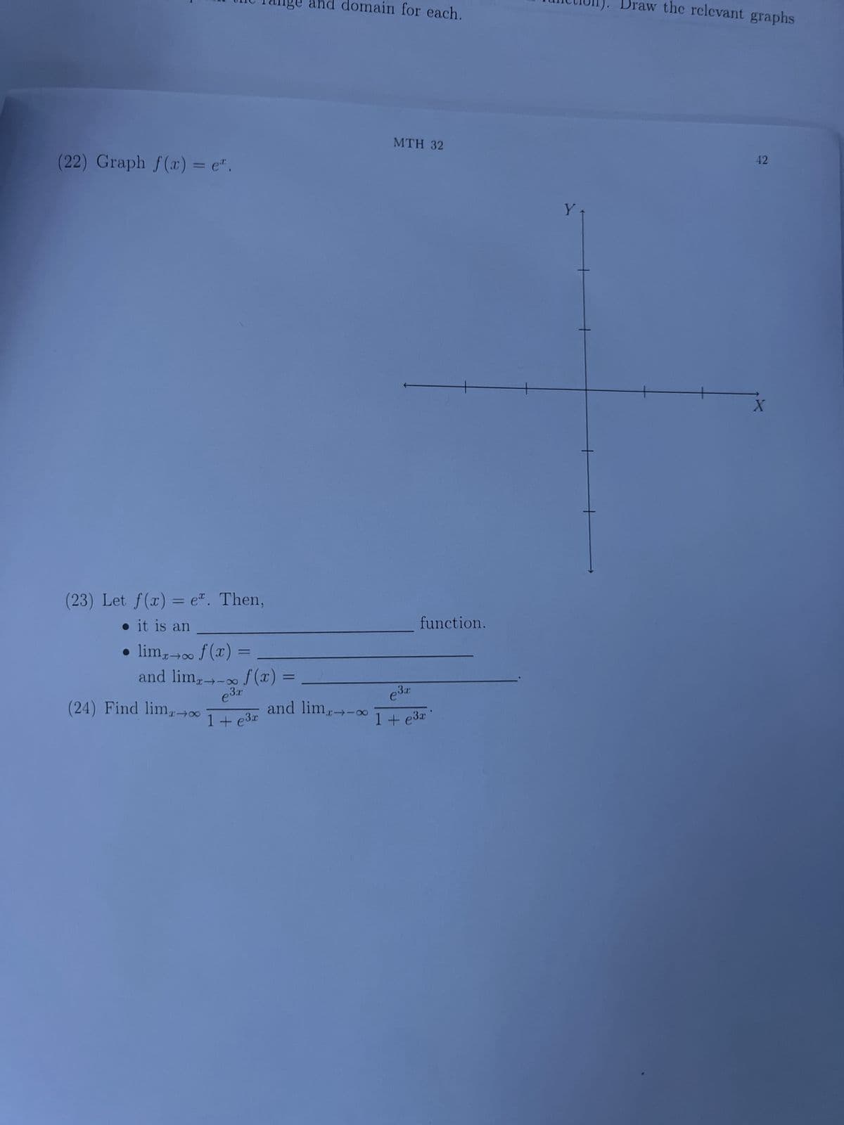 (22) Graph f(x) = e.
(23) Let f(x) = e. Then,
. it is an
• limx→∞ f (x)
and lim,→∞ f (x)
e³.1
1+ e³x
(24) Find lim-00
=
=
and domain for each.
MTH 32
3x
e³x
function.
and lim 1+ e³a
1+e3x
Y
Draw the relevant graphs
42
X