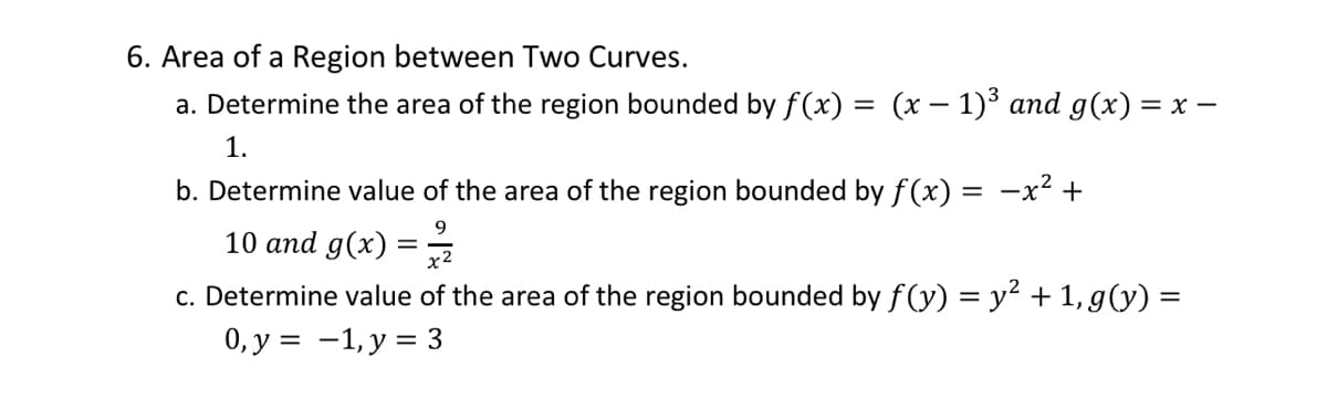 6. Area of a Region between Two Curves.
a. Determine the area of the region bounded by f(x) = (x − 1)³ and g(x) = x −
1.
b. Determine value of the area of the region bounded by f(x) = -x² +
9
10 and g(x) = 2/1/2
c. Determine value of the area of the region bounded by f(y) = y² + 1, g(y) =
0, y = 1, y = 3