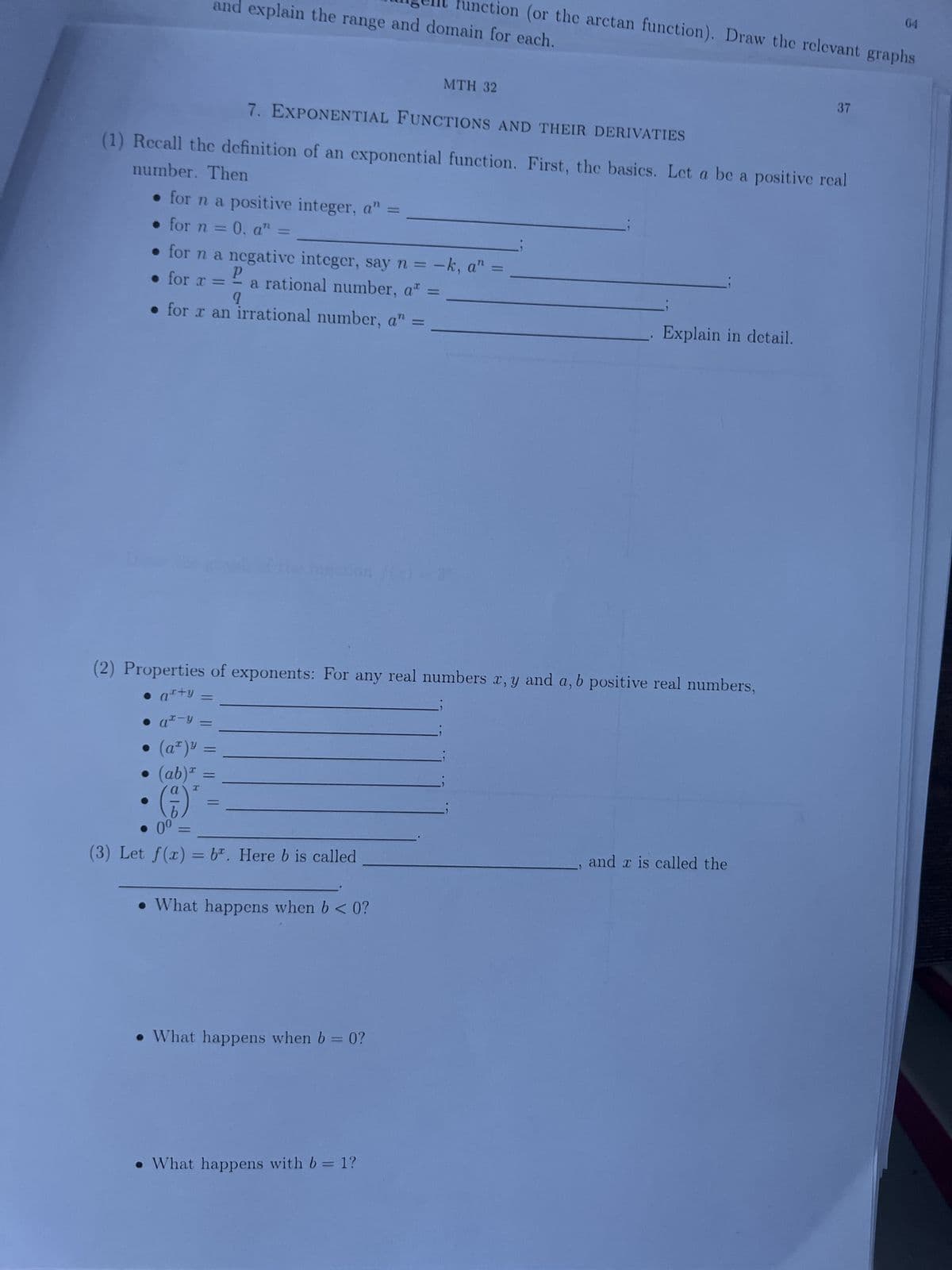 and explain the range and domain for each.
function (or the arctan function). Draw the relevant graphs
7. EXPONENTIAL FUNCTIONS AND THEIR DERIVATIES
(1) Recall the definition of an exponential function. First, the basics. Let a be a positive real
number. Then
• for n a positive integer, a" =
• for n = 0. a" =
for n a negative integer, say n = -k, a" =
• for x =
a rational number, at
1
9
. for x an irrational number, a" =
• =
at-y
(aª)³ =
(ab) =
I
(5)
●
P
-
=
be inaction
(2) Properties of exponents: For any real numbers x, y and a, b positive real numbers,
• a+y =
00
(3) Let f(x) = b. Here b is called
MTH 32
• What happens when b< 0?
. What happens when b = 0?
What happens with b = 1?
Explain in detail.
37
and x is called the
64