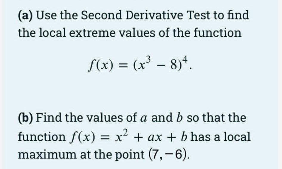 (a) Use the Second Derivative Test to find
the local extreme values of the function
f(x) = (x³ – 8)*.
(b) Find the values of a and b so that the
function f(x) = x² + ax + b has a local
maximum at the point (7,-6).
