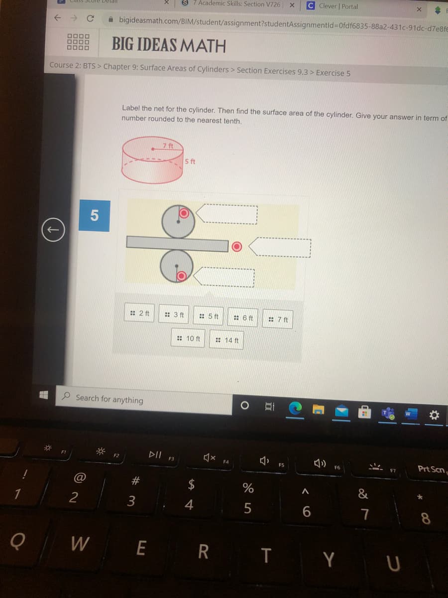 S 7 Academic Skills: Section V726 X
C Clever | Portal
->
A bigideasmath.com/BIM/student/assignment?studentAssignmentld%=D0fdf6835-88a2-431c-91dc-d7e8fe
BIG IDEAS MATH
DODO
Course 2: BTS > Chapter 9: Surface Areas of Cylinders > Section Exercises 9.3 > Exercise 5
Label the net for the cylinder. Then find the surface area of the cylinder. Give your answer in term of
number rounded to the nearest tenth.
7 ft
5 ft
:: 2 ft
:: 3 ft
:: 5 ft
:: 6 ft
: 7 ft
:: 10 ft
:: 14 ft
P Search for anything
DII F3
Prt Scn
F4
FS
F6
@
#
&
2
7
W
E R
T Y U
< 6
c
5
