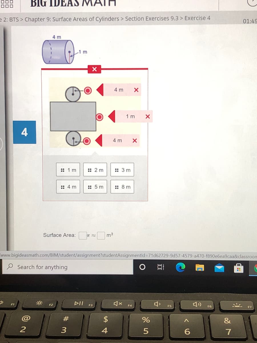 BIG IDEAS MA
e 2: BTS > Chapter 9: Surface Areas of Cylinders > Section Exercises 9.3 > Exercise 4
01:49
4 m
1 m
4 m
1 m
4
4 m
:: 1 m
:: 2 m
:: 3 m
:: 4 m
:: 5 m
:: 8 m
Surface Area: m2
www.bigideasmath.com/BIM/student/assignment?studentAssignmentld%3D71D62729-9d57-4579-a470-f890e6ea9caa&classroom
P Search for anything
F1
DII
F2
F3
F4
F5
@
23
%
&
3
4
7
近
