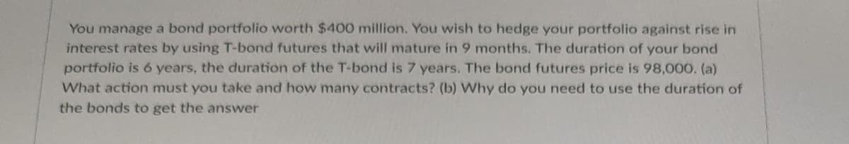 You manage a bond portfolio worth $400 million. You wish to hedge your portfolio against rise in
interest rates by using T-bond futures that will mature in 9 months. The duration of your bond
portfolio is 6 years, the duration of the T-bond is 7 years. The bond futures price is 98,000, (a)
What action must you take and how many contracts? (b) Why do you need to use the duration of
the bonds to get the answer
