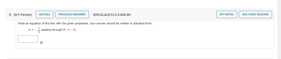 6. [0/1 Points)
DETAILS
PREVIOUS ANSWERS
GHCOLALG12 2.4.050.MI.
MY NOTES
ASK YOUR TEACHER
Write an equation of the line with the given properties. Your answer should be written in standard form.
m = - passing through P(-4, -5)
