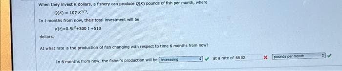 When they Invest K dollars, a fishery can produce Q(K) pounds of fish per month, where
Q(K)= 107 K¹/3
In t months from now, their total investment will be
K(t)=0.5t +300t +510
dollars.
At what rate is the production of fish changing with respect to time 6 months from now?
In 6 months from now, the fisher's production will be increasing
✔at a rate of 68.02
X
pounds per month