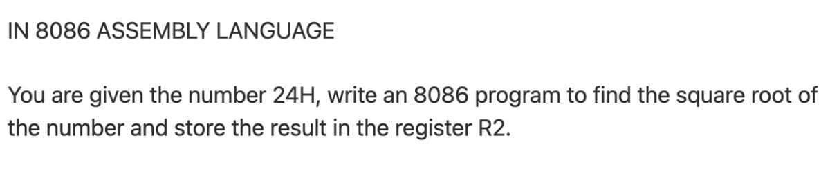 IN 8086 ASSEMBLY LANGUAGE
You are given the number 24H, write an 8086 program to find the square root of
the number and store the result in the register R2.