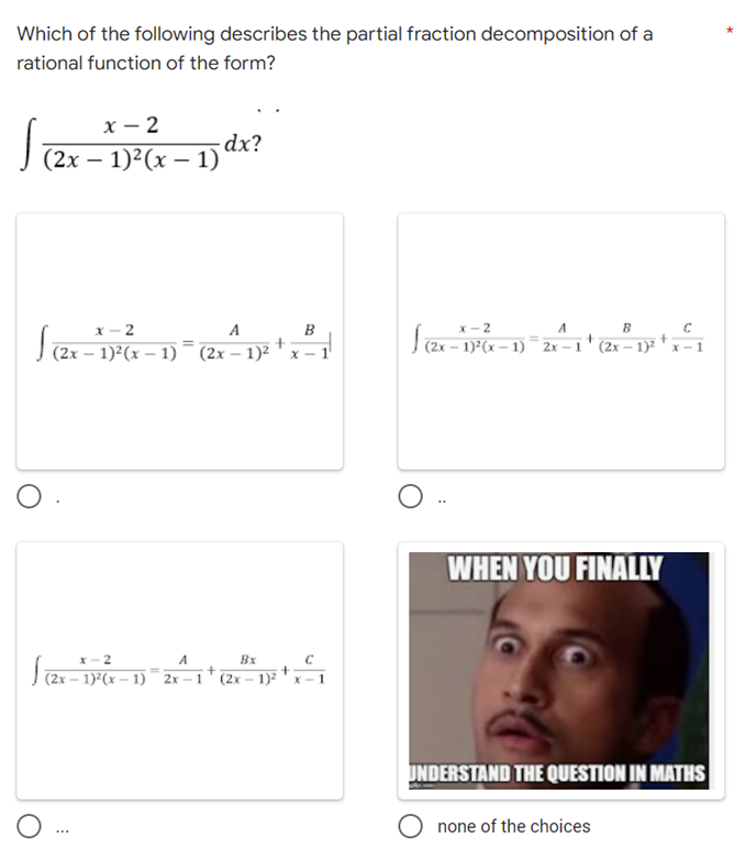 Which of the following describes the partial fraction decomposition of a
rational function of the form?
x-2
√ -
-dx?
(2x - 1)²(x - 1)
x-2
A
B
x-2
B
S(2x-²
J(2x-1
A
− 1)²(x − 1)¯¯¯ 2x-1 (2x-1)² x-1
+
+
(2x-1)²(x-1) (2x-1)² x-1
WHEN YOU FINALLY
x-2
A
Bx
C
(2x-17²(x-1)=2x-1 +
+
(2x-1)²
UNDERSTAND THE QUESTION IN MATHS
none of the choices
O
O
***