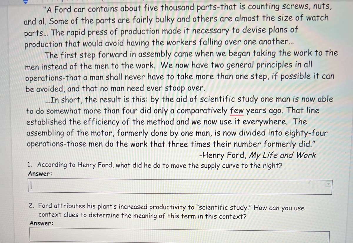 "A Ford car contains about five thousand parts-that is counting screws, nuts,
and al. Some of the parts are fairly bulky and others are almost the size of watch
parts. The rapid press of production made it necessary to devise plans of
production that would avoid having the workers falling over one another..
The first step forward in assembly came when we began taking the work to the
men instead of the men to the work. We now have two general principles in all
operations-that a man shall never have to take more than one step, if possible it can
be avoided, and that no man need ever stoop over.
In short, the result is this: by the aid of scientific study one man is now able
to do somewhat more than four did only a comparatively few years ago. That line
established the efficiency of the method and we now use it everywhere. The
assembling of the motor, formerly done by one man, is now divided into eighty-four
operations-those men do the work that three times their number formerly did."
-Henry Ford, My Life and Work
1. According to Henry Ford, what did he do to move the supply curve to the right?
Answer:
2. Ford attributes his plant's increased productivity to "scientific study." How can you use
context clues to determine the meaning of this term in this context?
Answer:
