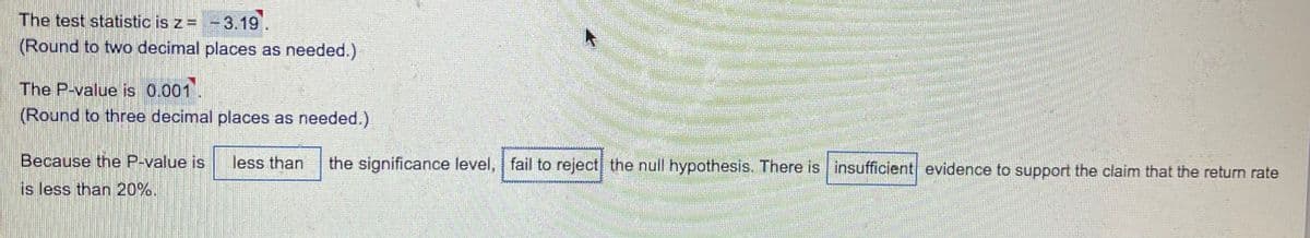 The test statistic is z= -3.19.
(Round to two decimal places as needed.)
The P-value is 0.001.
(Round to three decimal places as needed.)
Because the P-value is
less than
the significance level, fail to reject the null hypothesis. There is insufficient evidence to support the claim that the return rate
is less than 20%.
