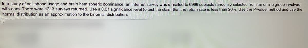 In a study of cell phone usage and brain hemispheric dominance, an Internet survey was e-mailed to 6998 subjects randomly selected from an online group involved
with ears. There were 1313 surveys returned. Use a 0.01 significance level to test the claim that the return rate is less than 20%. Use the P-value method and use the
normal distribution as an approximation to the binomial distribution.
