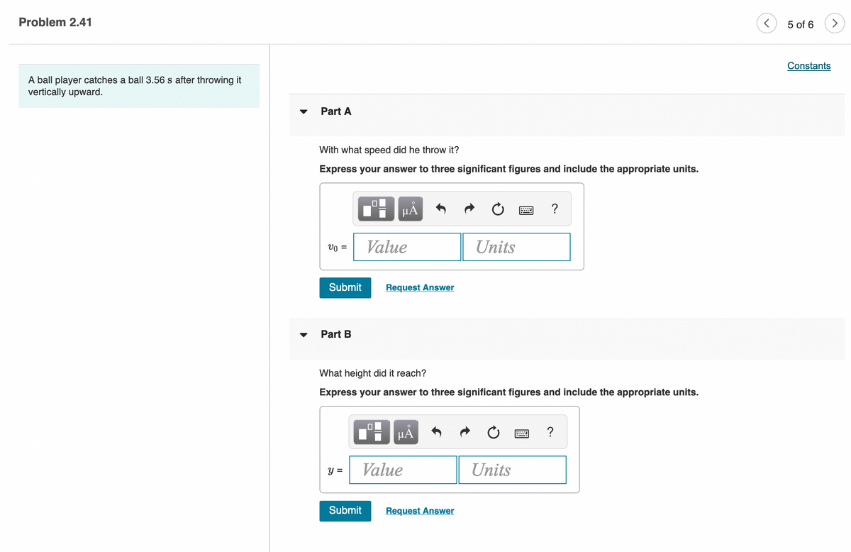 Problem 2.41
5 of 6
Constants
A ball player catches a ball 3.56 s after throwing it
vertically upward.
Part A
With what speed did he throw it?
Express your answer to three significant figures and include the appropriate units.
HẢ
Vo =
Value
Units
Submit
Request Answer
Part B
What height did it reach?
Express your answer to three significant figures and include the appropriate units.
HẢ
?
y =
Value
Units
Submit
Request Answer
