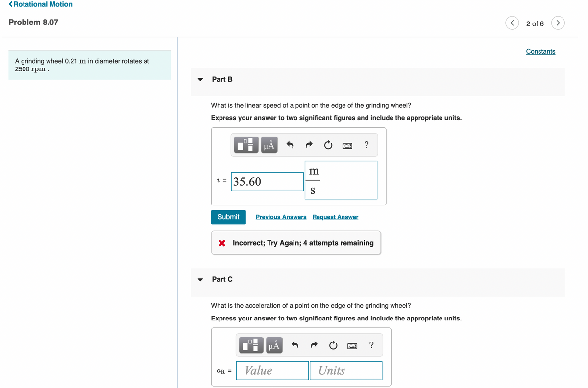 <Rotational Motion
Problem 8.07
2 of 6
>
Constants
A grinding wheel 0.21 m in diameter rotates at
2500 rpm
Part B
What is the linear speed of a point on the edge of the grinding wheel?
Express your answer to two significant figures and include the appropriate units.
HÀ
?
35.60
V =
S
Submit
Previous Answers Request Answer
X Incorrect; Try Again; 4 attempts remaining
Part C
What is the acceleration of a point on the edge of the grinding wheel?
Express your answer to two significant figures and include the appropriate units.
HẢ
?
Value
Units
AR =
