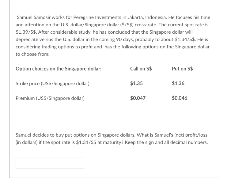 Samuel Samosir works for Peregrine Investments in Jakarta, Indonesia. He focuses his time
and attention on the U.S. dollar/Singapore dollar ($/S$) cross-rate. The current spot rate is
$1.39/S$. After considerable study, he has concluded that the Singapore dollar will
depreciate versus the U.S. dollar in the coming 90 days, probably to about $1.34/S$. He is
considering trading options to profit and has the following options on the Singapore dollar
to choose from:
Option choices on the Singapore dollar:
Strike price (US$/Singapore dollar)
Premium (US$/Singapore dollar)
Call on S$
$1.35
$0.047
Put on S$
$1.36
$0.046
Samuel decides to buy put options on Singapore dollars. What is Samuel's (net) profit/loss
(in dollars) if the spot rate is $1.31/S$ at maturity? Keep the sign and all decimal numbers.