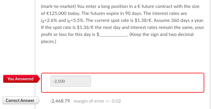 You Answered
Correct Answer
(mark-to-market) You enter a long position in a € future contract with the size
of €125,000 today. The futures expire in 90 days. The interest rates are
is=2.6% and ic=5.5%. The current spot rate is $1.38/€. Assume 360 days a year.
If the spot rate is $1.36/€ the next day and interest rates remain the same, your
profit or loss for this day is $
___. (Keep the sign and two decimal
places.)
-2,500
-2,468.79 margin of error +/- 0.02