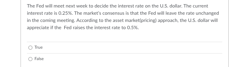 The Fed will meet next week to decide the interest rate on the U.S. dollar. The current
interest rate is 0.25%. The market's consensus is that the Fed will leave the rate unchanged
in the coming meeting. According to the asset market(pricing) approach, the U.S. dollar will
appreciate if the Fed raises the interest rate to 0.5%.
True
False