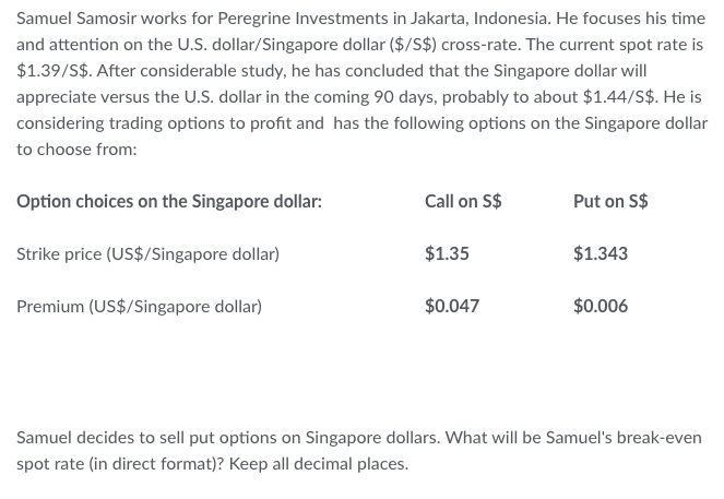 Samuel Samosir works for Peregrine Investments in Jakarta, Indonesia. He focuses his time
and attention on the U.S. dollar/Singapore dollar ($/S$) cross-rate. The current spot rate is
$1.39/S$. After considerable study, he has concluded that the Singapore dollar will
appreciate versus the U.S. dollar in the coming 90 days, probably to about $1.44/S$. He is
considering trading options to profit and has the following options on the Singapore dollar
to choose from:
Option choices on the Singapore dollar:
Strike price (US$/Singapore dollar)
Premium (US$/Singapore dollar)
Call on S$
$1.35
$0.047
Put on S$
$1.343
$0.006
Samuel decides to sell put options on Singapore dollars. What will be Samuel's break-even
spot rate (in direct format)? Keep all decimal places.