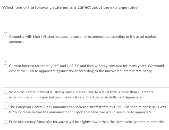 Which one of the following statements is correct about the exchange rates?
A country with high inflation may see its currency to appreciate according to the asset market
approach.
Current interest rates are is=1% and iç-3.5% and they will stay constant for many years. We would
expect the Euro to appreciate against dollar according to the uncovered interest rate parity.
When the central bank of Australia raises interest rate to a level that is more than all traders
expected, i.e. an unexpected rise in interest rate, the Australian dollar will depreciate.
O The European Central Bank announces to increase interest rate by 0.1%. The market consensus was
0.2% increase before the announcement. Upon the news, we would see euro to appreciate.
Price of currency futures(or forwards) will be slightly lower than the spot exchange rate at maturity.