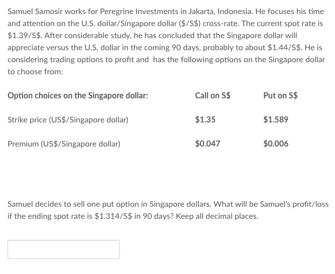 Samuel Samosir works for Peregrine Investments in Jakarta, Indonesia. He focuses his time
and attention on the U.S. dollar/Singapore dollar ($/S$) cross-rate. The current spot rate is
$1.39/S$. After considerable study, he has concluded that the Singapore dollar will
appreciate versus the U.S. dollar in the coming 90 days, probably to about $1.44/S$. He is
considering trading options to profit and has the following options on the Singapore dollar
to choose from:
Option choices on the Singapore dollar:
Strike price (US$/Singapore dollar)
Premium (US$/Singapore dollar)
Call on S$
$1.35
$0.047
Put on S$
$1.589
$0.006
Samuel decides to sell one put option in Singapore dollars. What will be Samuel's profit/loss
if the ending spot rate is $1.314/S$ in 90 days? Keep all decimal places.