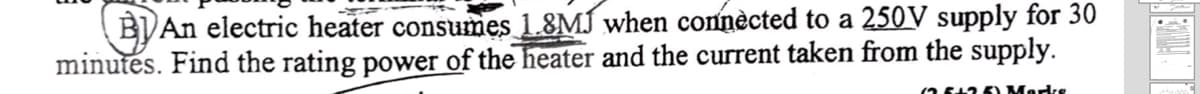 BJAn electric heater consumes 1.8MJ when connècted to a 250V supply for 30
minutes. Find the rating power of the heater and the current taken from the supply.
