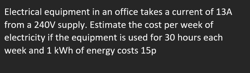 Electrical equipment in an office takes a current of 13A
from a 240V supply. Estimate the cost per week of
electricity if the equipment is used for 30 hours each
week and 1 kWh of energy costs 15p