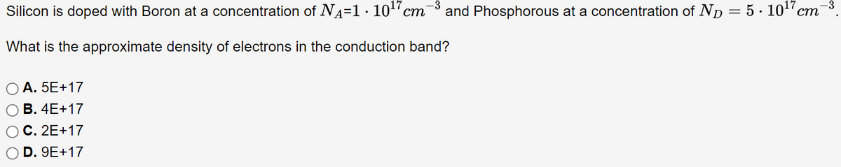 Silicon is doped with Boron at a concentration of N₁=1 · 10¹7cm¯ -3
What is the approximate density of electrons in the conduction band?
A. 5E+17
B. 4E+17
C. 2E+17
D. 9E+17
and Phosphorous at a concentration of ND 5.10¹7 cm
=