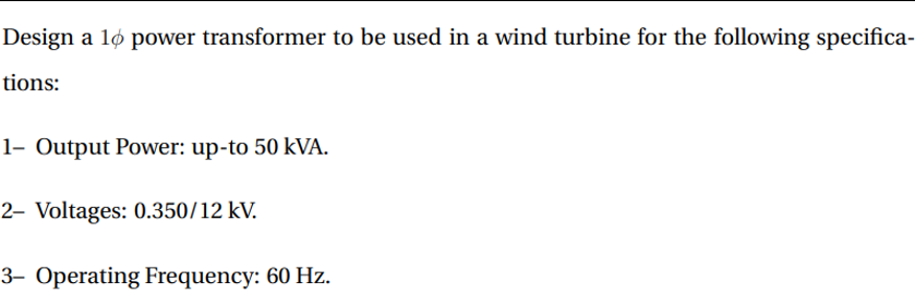 Design a 16 power transformer to be used in a wind turbine for the following specifica-
tions:
1- Output Power: up-to 50 kVA.
2- Voltages: 0.350/12 kV.
3- Operating Frequency: 60 Hz.