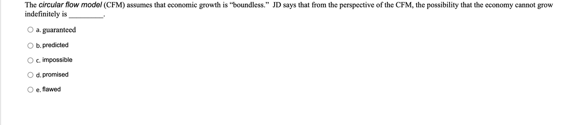 The circular flow model (CFM) assumes that economic growth is "boundless." JD says that from the perspective of the CFM, the possibility that the economy cannot grow
indefinitely is
a. guaranteed
b. predicted
O c. impossible
d. promised
e. flawed