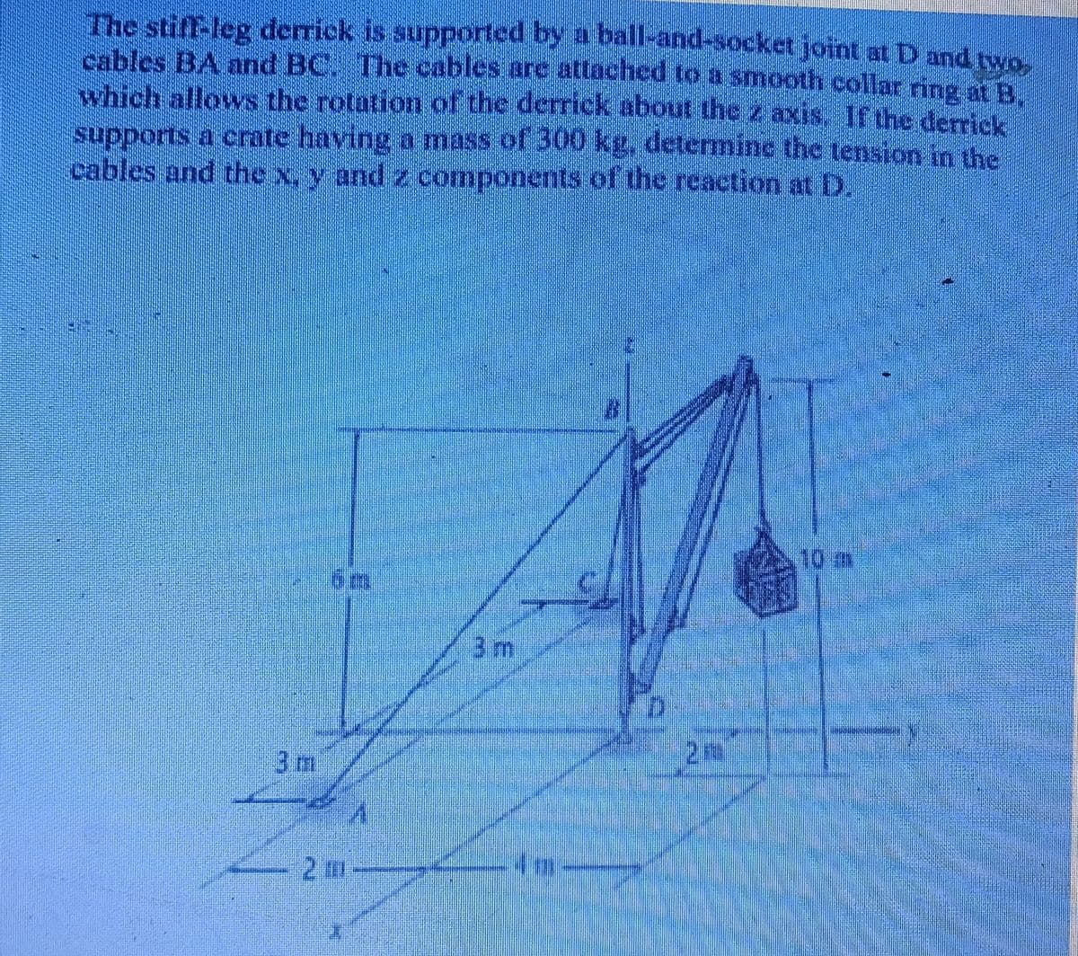 The stiff-leg derrick is supported by a ball-and-socket joint at D and two.
cables BA and BC. The cables are attached to a smooth collar ring at B.
which allows the rotation of the derrick about the z axis. If the derrick
supports a crate having a mass of 300 kg, determine the tension in the
cables and the x, y and z components of the reaction at D.
10m
3m
3 m
2m-
