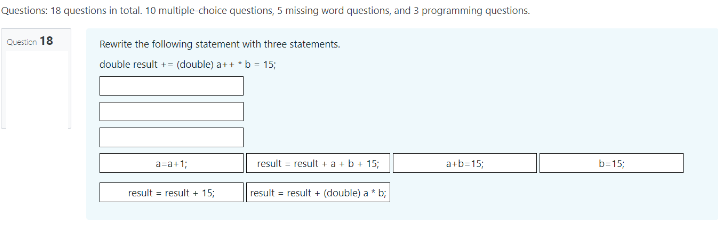 Questions: 18 questions in total. 10 multiple choice questions, 5 missing word questions, and 3 programming questions.
Question 18
Rewrite the following statement with three statements.
double result += (double) a++ *b = 15;
a=a+1;
a+b=15;
result = result + 15;
result result + a + b + 15;
|result = result + (double) a * b;
b=15;