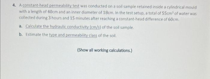 4. A constant-head permeability test was conducted on a soil sample retained inside a cylindrical mould
with a length of 40cm and an inner diameter of 18cm. In the test setup, a total of 55cm³ of water was
collected during 3 hours and 15 minutes after reaching a constant-head difference of 60cm.
a. Calculate the hydraulic conductivity (cm/s) of the soil sample.
b. Estimate the type and permeability class of the soil.
(Show all working calculations.)