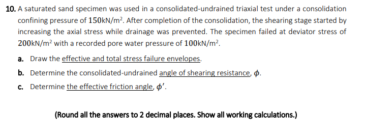 10. A saturated sand specimen was used in a consolidated-undrained triaxial test under a consolidation
confining pressure of 150kN/m². After completion of the consolidation, the shearing stage started by
increasing the axial stress while drainage was prevented. The specimen failed at deviator stress of
200kN/m² with a recorded pore water pressure of 100kN/m².
a. Draw the effective and total stress failure envelopes.
b. Determine the consolidated-undrained angle of shearing resistance, p.
c. Determine the effective friction angle, ø'.
(Round all the answers to 2 decimal places. Show all working calculations.)