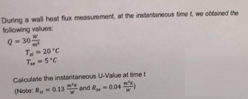 During a wall heat flux measurement, at the instantaneous time t, we obtained the
following values:
Q = 30/
Tal = 20 °C
Tse = 5°C
Calculate the instantaneous U-Value at time t
m²K
(Note: R₂ = 0.13 W
and R = 0.04³)