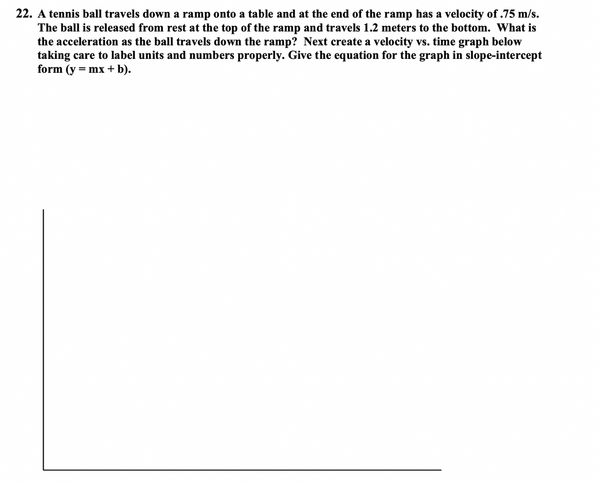 22. A tennis ball travels down a ramp onto a table and at the end of the ramp has a velocity of .75 m/s.
The ball is released from rest at the top of the ramp and travels 1.2 meters to the bottom. What is
the acceleration as the ball travels down the ramp? Next create a velocity vs. time graph below
taking care to label units and numbers properly. Give the equation for the graph in slope-intercept
form (y = mx + b).