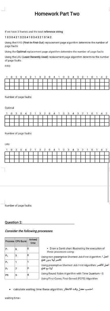 Homework Part Two
If we have 3 frames and the next reference string
1030421320410343210 142
Using the FIFO (First-In-First-Out) repiacement page algorithm determine the number of
page faults
Using the Optimal replacement page algorithm determine the number of page faults
Using the LRU (Least Recently Used) replacement page algorithm determine the number
of page faults
FIFO
103 0
4
2
1 3 2 0 4 10 3 4 3 2 10 1 4 2
Number of page faults:
Optimal
1 0 3 0 4 2 1 3 2 0 4 10 3 4 3 2 1 01 4 2
Number of page faults:
LRU
1 0 3 0 4 2 1 3 2 0 4i0 3 4 3 21014 2
Number of page faults:
Question 2:
Consider the following processes
Arrived
Process CPU Burst
time
6
• Draw a Gantt chart illustrating the execution of
these processes using:
PI
P.
3
Using non preemptive Shortest Job First Algorithm: I Jas!
Using preemptive Shortest Job First Algarithm: ai Jasi
P.
7
2
Using Round Robin Algorithm with Time Quantum =3:
P5
4
Using First-Corme, First-Served (FCFS) Algarithm
• calculate waiting time these algorithm: lkI edg Jaas yuatsl
waiting time
