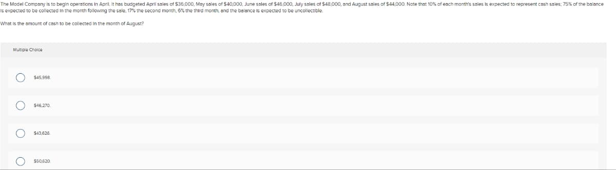 The Model Company is to begin operations in April. It has budgeted April sales of $36,000, May sales of $40,000, June sales of $46,000, July sales of $48,000, and August sales of $44,000. Note that 10% of each month's sales is expected to represent cash sales; 75% of the balance
is expected to be collected in the month following the sale, 17% the second month, 6% the third month, and the balance is expected to be uncollectible.
What is the amount of cash to be collected in the month of August?
Multiple Choice
ο ο ο ο
$45,998.
$46,270.
$43,626.
$50,620.