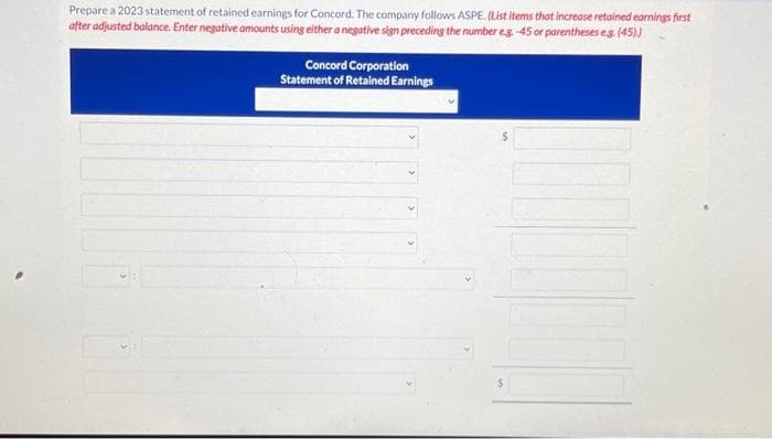 Prepare a 2023 statement of retained earnings for Concord. The company follows ASPE. (List items that increase retained earnings first
after adjusted balance. Enter negative amounts using either a negative sign preceding the number eg.-45 or parentheses e.g. (45))
Concord Corporation
Statement of Retained Earnings