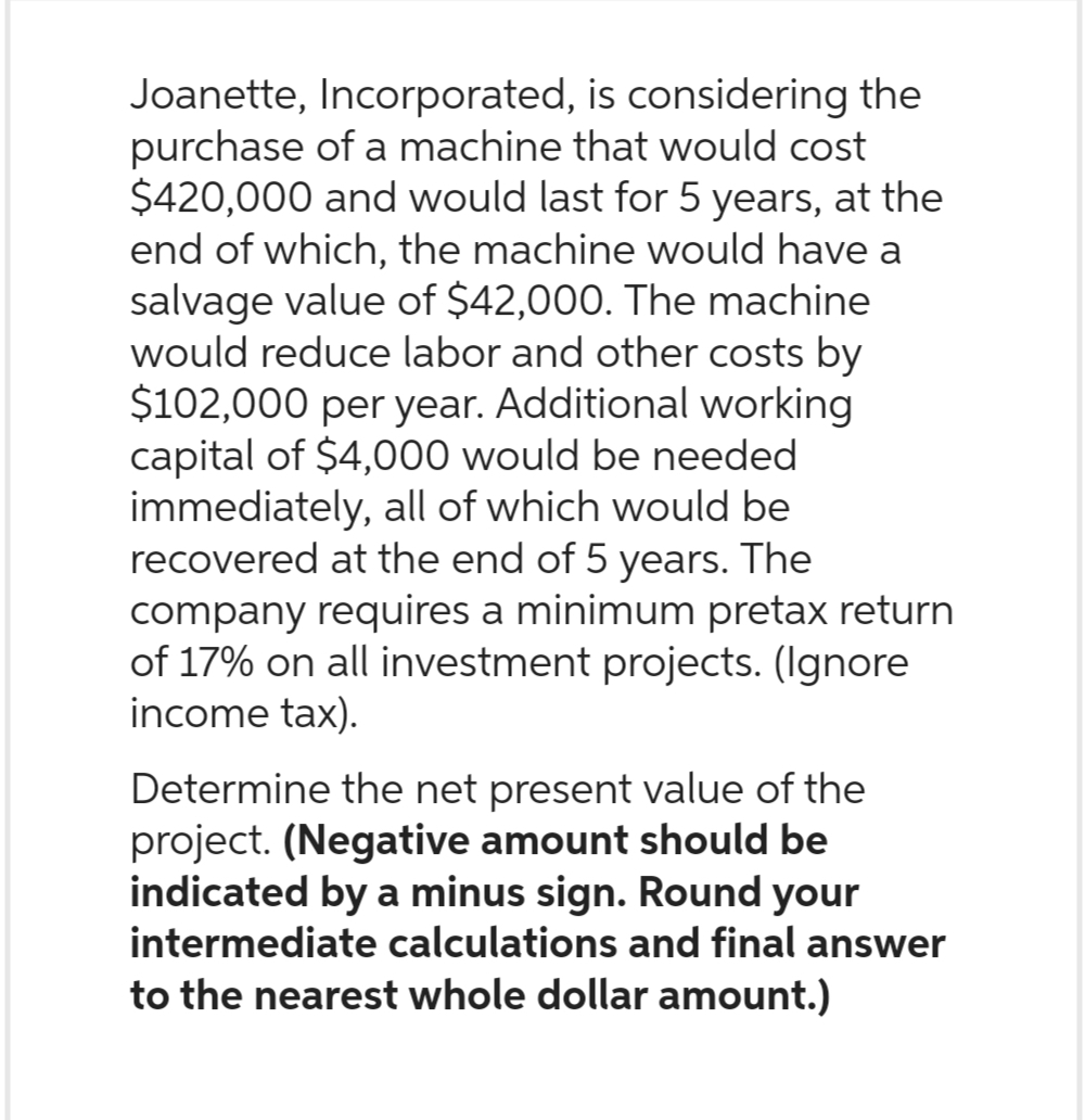Joanette, Incorporated, is considering the
purchase of a machine that would cost
$420,000 and would last for 5 years, at the
end of which, the machine would have a
salvage value of $42,000. The machine
would reduce labor and other costs by
$102,000 per year. Additional working
capital of $4,000 would be needed
immediately, all of which would be
recovered at the end of 5 years. The
company requires a minimum pretax return
of 17% on all investment projects. (Ignore
income tax).
Determine the net present value of the
project. (Negative amount should be
indicated by a minus sign. Round your
intermediate calculations and final answer
to the nearest whole dollar amount.)