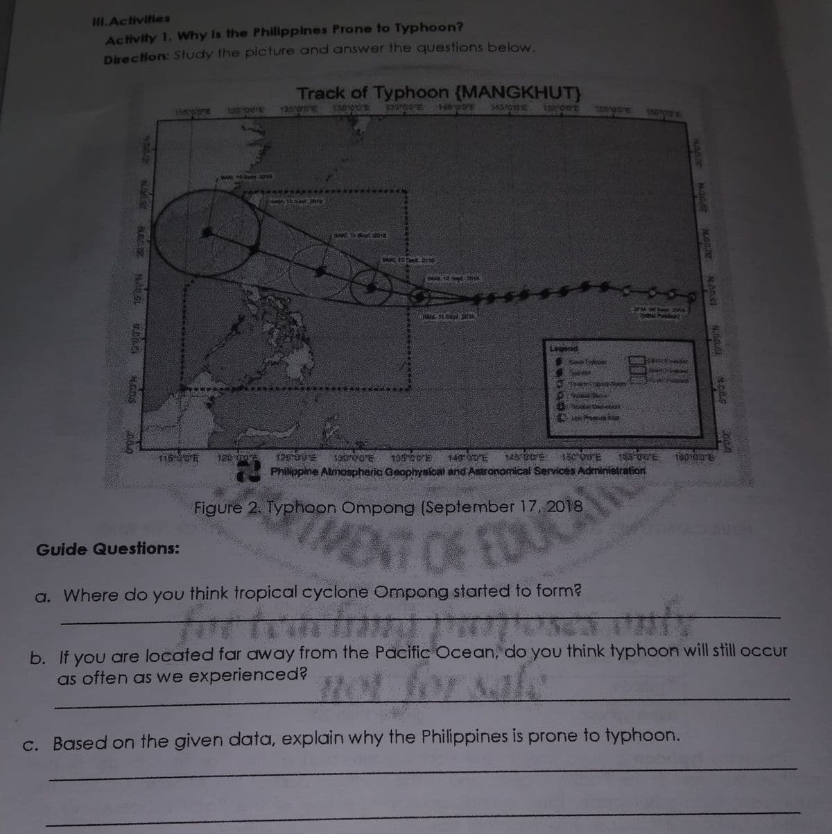 STMENT OF EDUCAL
III.Activities
Activity 1. Why Is the Philippines Prone to Typhoon?
Direction: Study the picture and answer the questions below.
Track of Typhoon {MANGKHUT)
136 GTE
120 OE
12500E
130 0
18000E
Legend
140 0E
150 00E
Philippine Almospheric Geophysical and Astronomical Services Adminietralion
Figure 2. Typhoon Ompong (September 17, 2018
NT OF EDU
Guide Questions:
a. Where do you think tropical cyclone Ompong started to form?
म ।।।।।।।।।।।
b. If you are located far away from the Pacific Ocean, do you think typhoon will still occur
as often as we experienced?
no for sale
c. Based on the given data, explain why the Philippines is prone to typhoon.
