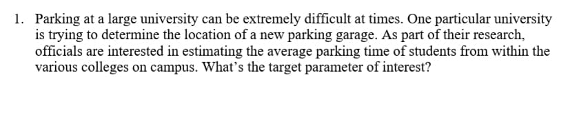 1. Parking at a large university can be extremely difficult at times. One particular university
is trying to determine the location of a new parking garage. As part of their research,
officials are interested in estimating the average parking time of students from within the
various colleges on campus. What's the target parameter of interest?
