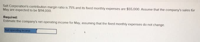 Salt Corporation's contribution margin ratio is 75% and its fixed monthly expenses are $55,000. Assume that the company's sales for
May are expected to be $114,000.
Required:
Estimate the company's net operating income for May, assuming that the fixed monthly expenses do not change.
Net operating income
