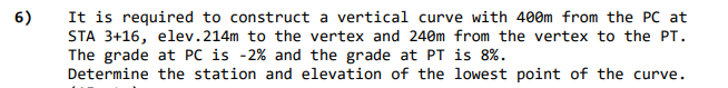 It is required to construct a vertical curve with 400m from the PC at
STA 3+16, elev.214m to the vertex and 240m from the vertex to the PT.
The grade at PC is -2% and the grade at PT is 8%.
Determine the station and elevation of the lowest point of the curve.
6)
