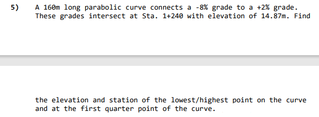 A 160m long parabolic curve connects a -8% grade to a +2% grade.
These grades intersect at Sta. 1+240 with elevation of 14.87m. Find
5)
the elevation and station of the lowest/highest point on the curve
and at the first quarter point of the curve.
