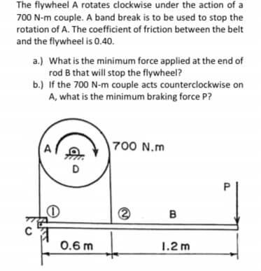 The flywheel A rotates clockwise under the action of a
700 N-m couple. A band break is to be used to stop the
rotation of A. The coefficient of friction between the belt
and the flywheel is 0.40.
a.) What is the minimum force applied at the end of
rod B that will stop the flywheel?
b.) If the 700 N-m couple acts counterclockwise on
A, what is the minimum braking force P?
700 N.m
D
B
0.6 m
1.2 m
