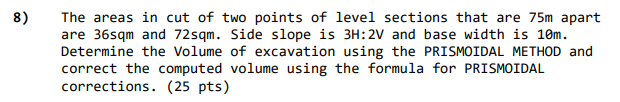 8)
The areas in cut of two points of level sections that are 75m apart
are 36sqm and 72sqm. Side slope is 3H:2V and base width is 10m.
Determine the Volume of excavation using the PRISMOIDAL METHOD and
correct the computed volume using the formula for PRISMOIDAL
corrections. (25 pts)
