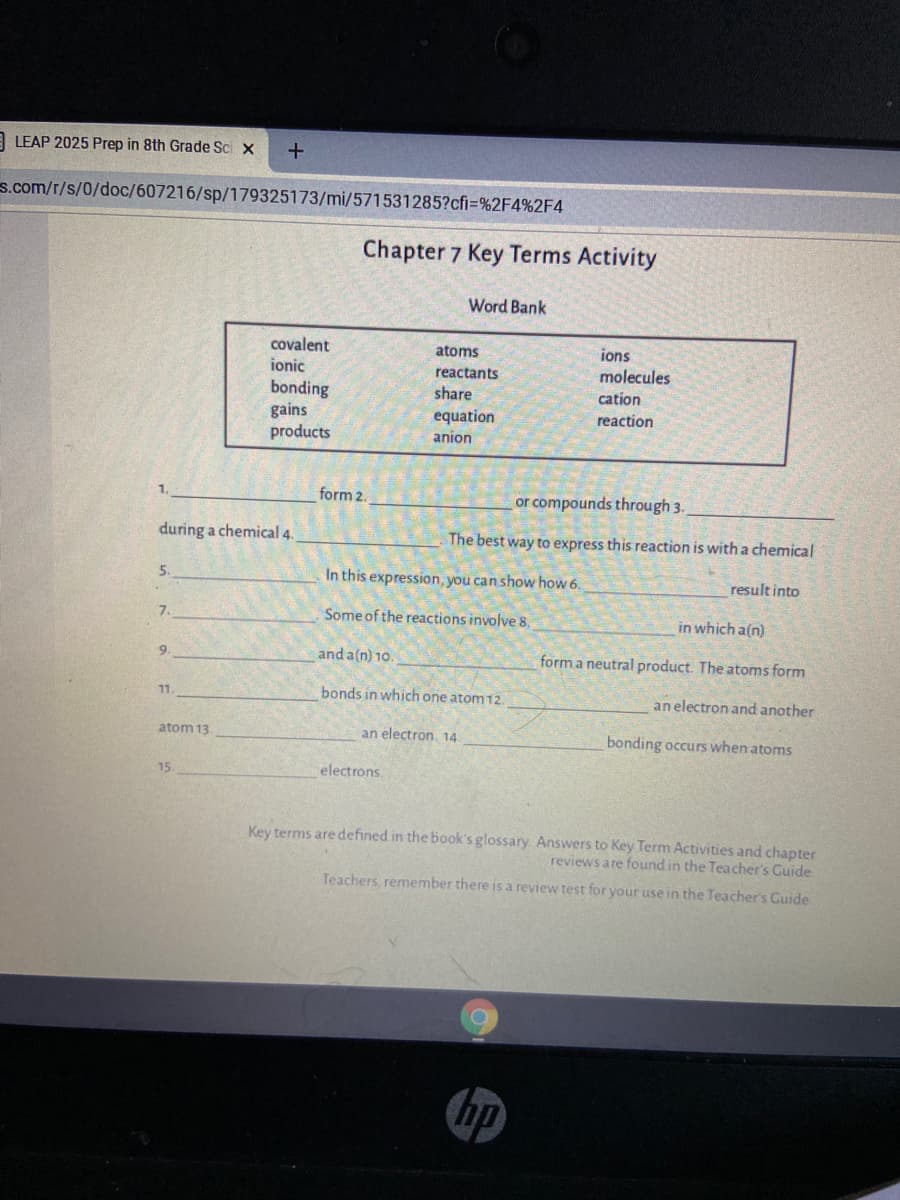 A LEAP 2025 Prep in 8th Grade Sci x
s.com/r/s/0/doc/607216/sp/179325173/mi/571531285?cfi=%2F4%2F4
Chapter 7 Key Terms Activity
Word Bank
covalent
ionic
atoms
ions
reactants
molecules
bonding
gains
products
share
cation
equation
reaction
anion
form 2.
or compounds through 3.
during a chemical 4.
The best way to express this reaction is with a chemical
5.
In this expression, you can show how 6.
result into
7.
Some of the reactions involve 8,
in which a(n)
and a(n) 10.
form a neutral product. The atoms form
9.
bonds in which one atom 12.
an electron and another
11
atom 13
an electron, 14
bonding occurs when atoms
15.
electrons.
Key terms are defined in the book's glossary. Answers to Key Term Activities and chapter
reviews are found in the Teacher's Cuide
Teachers, remember there is a review test for your use in the Teacher's Guide
hp
