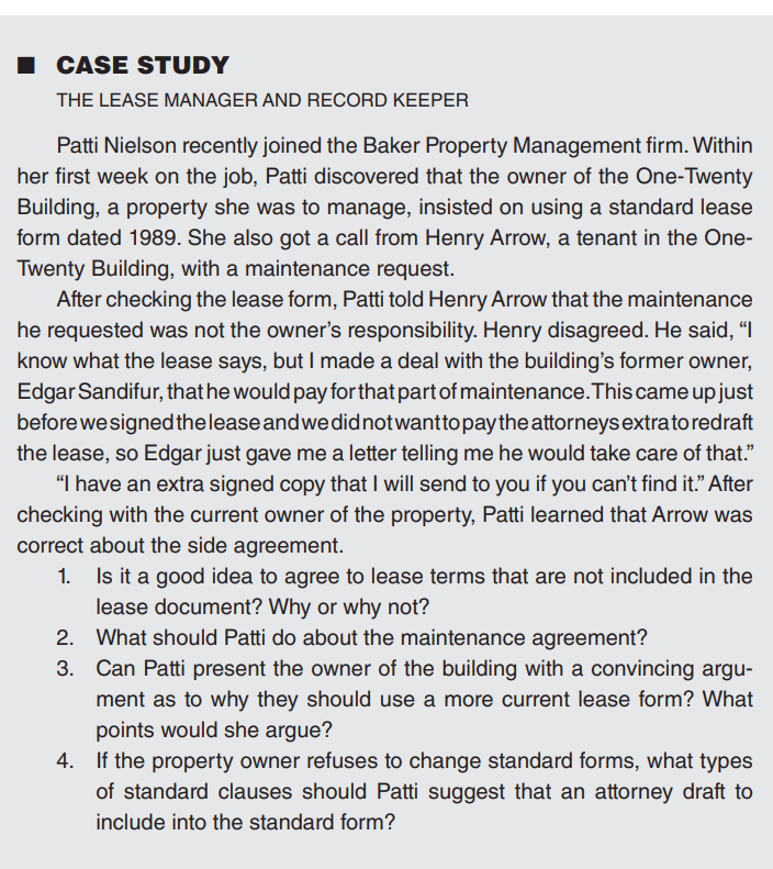 CASE STUDY
THE LEASE MANAGER AND RECORD KEEPER
Patti Nielson recently joined the Baker Property Management firm. Within
her first week on the job, Patti discovered that the owner of the One-Twenty
Building, a property she was to manage, insisted on using a standard lease
form dated 1989. She also got a call from Henry Arrow, a tenant in the One-
Twenty Building, with a maintenance request.
After checking the lease form, Patti told Henry Arrow that the maintenance
he requested was not the owner's responsibility. Henry disagreed. He said, "I
know what the lease says, but I made a deal with the building's former owner,
Edgar Sandifur, that he would pay for that part of maintenance. This came up just
before we signed the lease and we did not want to pay the attorneys extrato redraft
the lease, so Edgar just gave me a letter telling me he would take care of that."
"I have an extra signed copy that I will send to you if you can't find it." After
checking with the current owner of the property, Patti learned that Arrow was
correct about the side agreement.
1. Is it a good idea to agree to lease terms that are not included in the
lease document? Why or why not?
2.
What should Patti do about the maintenance agreement?
3. Can Patti present the owner of the building with a convincing argu-
ment as to why they should use a more current lease form? What
points would she argue?
4. If the property owner refuses to change standard forms, what types
of standard clauses should Patti suggest that an attorney draft to
include into the standard form?